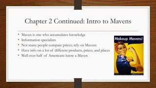 Chapter 2 Continued: Intro to Mavens
• Maven is one who accumulates knowledge
• Information specialists
• Not many people compare prices; rely on Mavens
• Have info on a lot of different products, prices, and places
• Well over half of Americans know a Maven
 