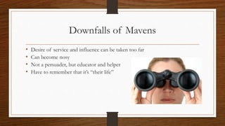 Downfalls of Mavens
• Desire of service and influence can be taken too far
• Can become nosy
• Not a persuader, but educator and helper
• Have to remember that it’s “their life”
 