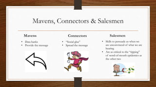 Mavens, Connectors & Salesmen
ConnectorsMavens Salesmen
• Data banks
• Provide the message
• “Social glue”
• Spread the message
• Skills to persuade us when we
are unconvinced of what we are
hearing
• Are as critical to the “tipping”
of word-of-mouth epidemics as
the other two
 