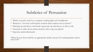 Subtleties of Persuasion
• Market research study by a company making high-tech headphones
• Wanted to “test how well headset worked while student was in motion”
• Dancing up and down, nod heads vigorously up and down, or side to side
• Listened to radio about tuition increase after song was played
• Question asked afterwards:
“What do you feel would be an appropriate dollar amount for undergraduate tuition
next year?”
 
