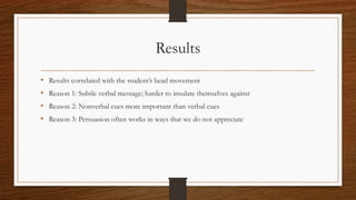 Results
• Results correlated with the student’s head movement
• Reason 1: Subtle verbal message; harder to insulate themselves against
• Reason 2: Nonverbal cues more important than verbal cues
• Reason 3: Persuasion often works in ways that we do not appreciate
 