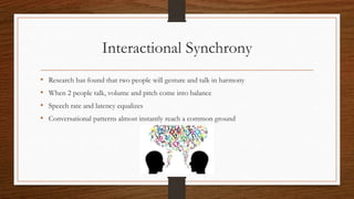 Interactional Synchrony
• Research has found that two people will gesture and talk in harmony
• When 2 people talk, volume and pitch come into balance
• Speech rate and latency equalizes
• Conversational patterns almost instantly reach a common ground
 