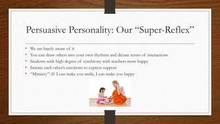 Persuasive Personality: Our “Super-Reflex”
• We are barely aware of it
• You can draw others into your own rhythms and dictate terms of interactions
• Students with high degree of synchrony with teachers more happy
• Imitate each other’s emotions to express support
• “Mimicry”: If I can make you smile, I can make you happy
 