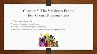 Chapter 3: The Stickiness Factor
Joan Cooney & sesame street
• Target was 3-5 year olds
• Agent of infection was television
• “Virus” she wanted to spread was literacy
• Hope was that the show could become educational Tipping Point
 
