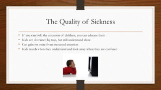 The Quality of Sickness
• If you can hold the attention of children, you can educate them
• Kids are distracted by toys, but still understand show
• Can gain no more from increased attention
• Kids watch when they understand and look away when they are confused
 