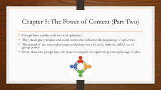 Chapter 5: The Power of Context (Part Two)
• Groups have a critical role in social epidemics
• They create peer pressure and social norms that influence the beginnings of epidemics
• The spread of any new and contagious ideology has a lot to do with the skillful use of
group power
• Small, close-knit groups have the power to magnify the epidemic potential message or idea
 