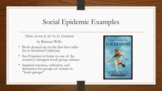 Social Epidemic Examples
Divine Secrets of the Ya-Ya Sisterhood
by Rebecca Wells
• Book showed up on the first best seller
list in Northern California
• San Francisco is home to one of the
country’s strongest book-group cultures
• Inspired emotion, reflection, and
discussion for groups of women in
“book-groups”
 