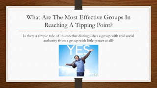 What Are The Most Effective Groups In
Reaching A Tipping Point?
Is there a simple rule of thumb that distinguishes a group with real social
authority from a group with little power at all?
 