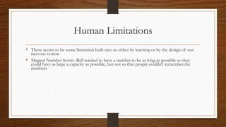 Human Limitations
• There seems to be some limitation built into us either by learning or by the design of our
nervous system
• Magical Number Seven- Bell wanted to have a number to be as long as possible so they
could have as large a capacity as possible, but not so that people couldn’t remember the
numbers
 