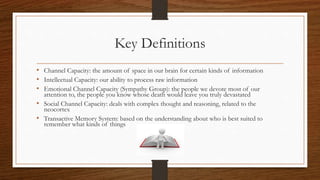 Key Definitions
• Channel Capacity: the amount of space in our brain for certain kinds of information
• Intellectual Capacity: our ability to process raw information
• Emotional Channel Capacity (Sympathy Group): the people we devote most of our
attention to, the people you know whose death would leave you truly devastated
• Social Channel Capacity: deals with complex thought and reasoning, related to the
neocortex
• Transactive Memory System: based on the understanding about who is best suited to
remember what kinds of things
 