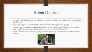 Robin Dunbar
• The larger the neocortex of any species of primate, the larger the average size of the groups
they live with
• Brains get bigger in order to handle the complexities of larger social groups
• Groups have to understand personal dynamics of the group, juggle different personalities,
keep people happy, manage the demands on your own time and attention
• A small increase in the size of a group creates a significant additional social and intellectual
burden
 
