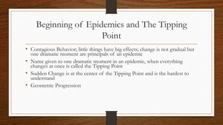 Beginning of Epidemics and The Tipping
Point
• Contagious Behavior; little things have big effects; change is not gradual but
one dramatic moment are principals of an epidemic
• Name given to one dramatic moment in an epidemic, when everything
changes at once is called the Tipping Point
• Sudden Change is at the center of the Tipping Point and is the hardest to
understand
• Geometric Progression
 