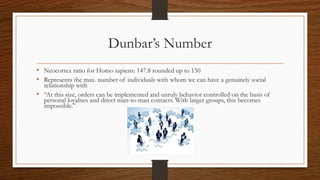 Dunbar’s Number
• Neocortex ratio for Homo sapiens: 147.8 rounded up to 150
• Represents the max. number of individuals with whom we can have a genuinely social
relationship with
• “At this size, orders can be implemented and unruly behavior controlled on the basis of
personal loyalties and direct man-to-man contacts. With larger groups, this becomes
impossible.”
 
