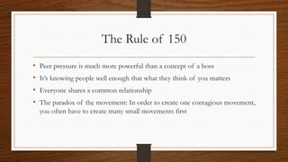 The Rule of 150
• Peer pressure is much more powerful than a concept of a boss
• It’s knowing people well enough that what they think of you matters
• Everyone shares a common relationship
• The paradox of the movement: In order to create one contagious movement,
you often have to create many small movements first
 