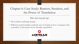 Chapter 6: Case Study: Rumors, Sneakers, and
the Power of Translation
Why did Airwalk tip?
• The Lambeis marketing strategy
• Diffusion model: detailed, academic way of looking at how a contagious idea
or product or innovation moves through a population
 