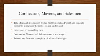 Connectors, Mavens, and Salesmen
• Take ideas and information from a highly specialized world and translate
them into a language the rest of us can understand
• Innovators try something new
• Connectors, Mavens, and Salesmen sees it and adopts
• Rumors are the most contagious of all social messages
 