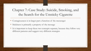 Chapter 7: Case Study: Suicide, Smoking, and
the Search for the Unsticky Cigarette
• Contagiousness is in larger part a function of the messenger
• Stickiness is primarily a property of the message
• It is important to keep these two concepts separate, because they follow very
different patterns and suggest very different strategies
 