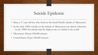 Suicide Epidemic
• Sima, a 17 year old boy who lived on the South Pacific islands of Micronesia
• In the early 1960’s suicide on the islands of Micronesia was almost unknown
– in the 1980’s the islands had the highest rate of suicide in the world
• Micronesia 160 per 100,000 citizens
• United States 22 per 100,000 citizens
 