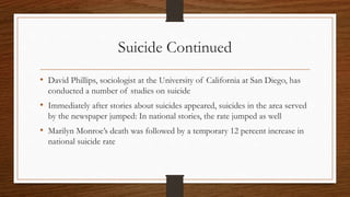 Suicide Continued
• David Phillips, sociologist at the University of California at San Diego, has
conducted a number of studies on suicide
• Immediately after stories about suicides appeared, suicides in the area served
by the newspaper jumped: In national stories, the rate jumped as well
• Marilyn Monroe’s death was followed by a temporary 12 percent increase in
national suicide rate
 