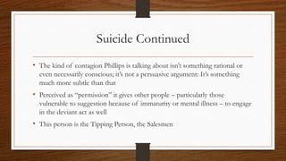 Suicide Continued
• The kind of contagion Phillips is talking about isn’t something rational or
even necessarily conscious; it’s not a persuasive argument: It’s something
much more subtle than that
• Perceived as “permission” it gives other people – particularly those
vulnerable to suggestion because of immaturity or mental illness – to engage
in the deviant act as well
• This person is the Tipping Person, the Salesmen
 