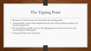 The Tipping Point
• Moment of critical mass, the threshold, the boiling point
• Automatically assume that neighborhoods and social problems decline in a
steady progression
• Do not decline steadily at all, at the tipping point control can be lost and
everything can disintegrate
• Unexpected becomes expected
 