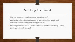 Smoking Continued
• Can you remember your interaction with cigarettes?
• Gladwell conducted a questionnaire to several hundred people and
discovered the answers were strikingly similarly
• Smoking seemed to evoke a particular kind of childhood memory – vivid,
precise, emotionally charged
 