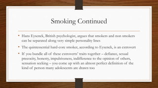 Smoking Continued
• Hans Eysenck, British psychologist, argues that smokers and non smokers
can be separated along very simple personality lines
• The quintessential hard-core smoker, according to Eysenck, is an extrovert
• If you bundle all of these extroverts’ traits together – defiance, sexual
precocity, honesty, impulsiveness, indifference to the opinion of others,
sensation seeking – you come up with an almost perfect definition of the
kind of person many adolescents are drawn too
 