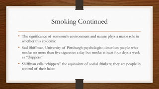 Smoking Continued
• The significance of someone's environment and nature plays a major role in
whether this epidemic
• Saul Shiffman, University of Pittsburgh psychologist, describes people who
smoke no more than five cigarettes a day but smoke at least four days a week
as “chippers”
• Shiffman calls “chippers” the equivalent of social drinkers; they are people in
control of their habit
 