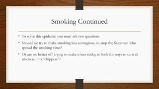 Smoking Continued
• To solve this epidemic you must ask two questions
• Should we try to make smoking less contagious, to stop the Salesmen who
spread the smoking virus?
• Or are we better off trying to make it less sticky, to look for ways to turn all
smokers into “chippers”?
 