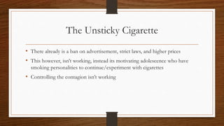 The Unsticky Cigarette
• There already is a ban on advertisement, strict laws, and higher prices
• This however, isn’t working, instead its motivating adolescence who have
smoking personalities to continue/experiment with cigarettes
• Controlling the contagion isn’t working
 