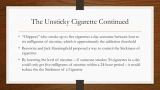 The Unsticky Cigarette Continued
• “Chippers” who smoke up to five cigarettes a day consume between four to
six milligrams of nicotine, which is approximately the addiction threshold
• Benowitz and Jack Henningfield proposed a way to control the Stickiness of
cigarettes
• By lowering the level of nicotine – if someone smokes 30 cigarettes in a day
could only get five milligrams of nicotine within a 24-hour period – it would
reduce the the Stickiness of a Cigarette
 