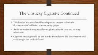 The Unsticky Cigarette Continued
• This level of nicotine should be adequate to prevent or limit the
development of addiction in most young people
• At the same time it may provide enough nicotine for taste and sensory
stimulation
• Cigarette smoking would be less like the flu and more like the common cold;
easily caught but easily defeated
 