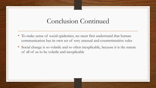 Conclusion Continued
• To make sense of social epidemics, we must first understand that human
communication has its own set of very unusual and counterintuitive rules
• Social change is so volatile and so often inexplicable, because it is the nature
of all of us to be volatile and inexplicable
 