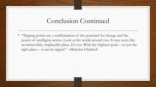 Conclusion Continued
• “Tipping points are a reaffirmation of the potential for change and the
power of intelligent action. Look at the world around you. It may seem like
an immovable, implacable place. It’s not. With the slightest push – in just the
right place – it can be tipped.” –Malcolm Gladwell
 