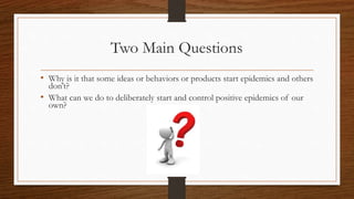 Two Main Questions
• Why is it that some ideas or behaviors or products start epidemics and others
don’t?
• What can we do to deliberately start and control positive epidemics of our
own?
 