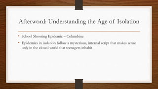 Afterword: Understanding the Age of Isolation
• School Shooting Epidemic – Columbine
• Epidemics in isolation follow a mysterious, internal script that makes sense
only in the closed world that teenagers inhabit
 