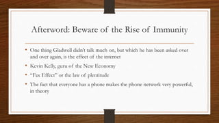 Afterword: Beware of the Rise of Immunity
• One thing Gladwell didn’t talk much on, but which he has been asked over
and over again, is the effect of the internet
• Kevin Kelly, guru of the New Economy
• “Fax Effect” or the law of plentitude
• The fact that everyone has a phone makes the phone network very powerful,
in theory
 