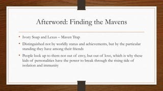 Afterword: Finding the Mavens
• Ivory Soap and Lexus – Maven Trap
• Distinguished not by worldly status and achievements, but by the particular
standing they have among their friends
• People look up to them not out of envy, but out of love, which is why these
kids of personalities have the power to break through the rising tide of
isolation and immunity
 