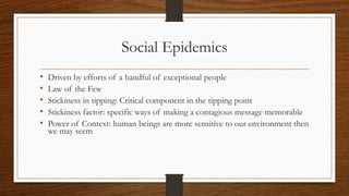 Social Epidemics
• Driven by efforts of a handful of exceptional people
• Law of the Few
• Stickiness in tipping: Critical component in the tipping point
• Stickiness factor: specific ways of making a contagious message memorable
• Power of Context: human beings are more sensitive to our environment then
we may seem
 