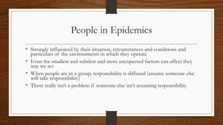 People in Epidemics
• Strongly influenced by their situation, circumstances and conditions and
particulars of the environments in which they operate
• Even the smallest and subtlest and most unexpected factors can affect they
way we act
• When people are in a group, responsibility is diffused (assume someone else
will take responsibility)
• There really isn’t a problem if someone else isn’t assuming responsibility
 
