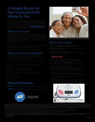 A Valuable Service for
Your Clients and Extra
Money for You.
We know that you provide a valuable service to your clients, many
of whom may have needs for medical alert systems. Because you
may be in contact every day with people, or have a loved one who
could benefit from an ADT Medical Alert System, you have been
selected to apply to become a user of ADThealthservices.com!1
This exciting program is available at absolutely no cost to you!
What’s in it for you?
As a user of ADThealthservices.com, you have the opportunity to
help promote ADT Health Medical Alert Systems and earn referral
fees for each installed sale. For each unit referred that turns into
an installed sale,2
you can earn $50. The more you refer, the more
commission you can earn. You’ll also enjoy additional benefits to
help make your job even easier.
You’ll receive:
• 24/7 online access to ADThealthservices.com to easily download
or order FREE marketing flyers and website banner ads.
• You can also track your referrals and installed sales from ADT
What’s in it for your customers?
With ADT Medical Alert Systems, living independently
still means being able to get help—24 hours a day, 7 days a week.
Your customers will be provided with:
• Professional, 24/7 emergency response monitoring for about
$1 a day
• Waterproof personal help button – available as a pendant or
a wristband
• Fall Detection pendant now available
•	Works in virtually any room in the home*
•	Systems available for homes with or without traditional
phone service†
•	Flexible contract terms
• Lifetime warranty
Dedicated Sales Representative
Name:
Phone:
1
Important Information—The ADThealthservices.com website, the ADT promotional materials and other associated ADT documents and materials are provided by ADT Security Services (“ADT”) for use by Alternate Channels,
LLC (“AC”) solely as a resource in AC’s contractual relationships with independent contractors of AC (“Agents”). ADT reserves the right to establish the AC Agent qualifications with AC. Agents who are accepted into
ADThealthservices.com enter into an independent contractor relationship with AC. ADT is not a party to any contract between AC and its Agents, and ADT assumes no obligations or liabilities, including but not limited to the
payment of commissions or any other compensation to AC’s Agents, with regard to any such agreements entered into between AC and its Agents or otherwise. AC is solely responsible for all matters related in any manner to
an AC Agent or the AC/Agent agreements. This document does not propose or create any relationship between ADT and the recipient of this document or user of these websites or an AC agent, including but not limited to any
employment, partnership, joint venture, franchise, independent contractor or agency relationship.
2
Installed Sale—The new ADT Customer must have signed a New ADT Companion Service Contract and activated their system with payment of the Contract Total Installation Charge to ADT.
*300 ft minimum range based upon “open air” measurement. Actual reception distances may vary based upon individual home construction types and other conditions.
†No traditional phone service requires 3G cellular system. No cellular contract required. 3G coverage is not available everywhere and at all times.
License information available at www.ADT.com or by calling 800.ADT.ASAP. CA ACO7155, 974443; PPO17232; FL EF0001121; LA F1639, F1640, F1643, F1654, F1655; MA 172C; NY 12000305615; PA 090797 ©2014 ADT
LLC dba ADT Security Services. All rights reserved. ADT, the ADT logo, 800.ADT.ASAP and the product/service names listed in this document are marks and/or registered marks. Unauthorized use is strictly prohibited.
MS 15019511
L7807-03 (3/14)
Here’s how it works:
1. Go to ADThealthservices.com to sign up.
2. Click on “Sign Up,” then select an ADT Sales Rep
and click Continue.
3. Provide email address and choose a password, and
then enter the referral code below:
Referral Code:
4. Read and accept terms and conditions
5. Complete a short application — Make sure you
provide accurate information since your referral checks
will be mailed to the address provided.
6. Once your application is approved (usually within
24–48 hours), you will receive a welcome email with
instructions on how to log in and download collateral.
7. Hand collateral to your clients, neighbors, friends
and family, and be sure to have them call the toll-free number
on the flyer and mention the promo code. Then you can
begin earning referral fees!
Important note: You will receive a referral check from
Alternate Channels, LLC within 4–6 weeks after the
installed sale.
Audrey James
5072503779
S197526
 