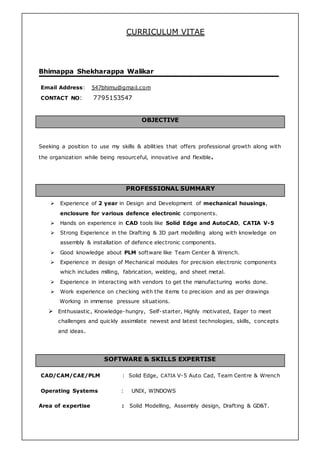 CURRICULUM VITAE
Bhimappa Shekharappa Walikar
Email Address: 547bhimu@gmail.com
CONTACT NO: 7795153547
OBJECTIVE
Seeking a position to use my skills & abilities that offers professional growth along with
the organization while being resourceful, innovative and flexible.
PROFESSIONAL SUMMARY
 Experience of 2 year in Design and Development of mechanical housings,
enclosure for various defence electronic components.
 Hands on experience in CAD tools like Solid Edge and AutoCAD, CATIA V-5
 Strong Experience in the Drafting & 3D part modelling along with knowledge on
assembly & installation of defence electronic components.
 Good knowledge about PLM software like Team Center & Wrench.
 Experience in design of Mechanical modules for precision electronic components
which includes milling, fabrication, welding, and sheet metal.
 Experience in interacting with vendors to get the manufacturing works done.
 Work experience on checking with the items to precision and as per drawings
Working in immense pressure situations.
 Enthusiastic, Knowledge-hungry, Self-starter, Highly motivated, Eager to meet
challenges and quickly assimilate newest and latest technologies, skills, concepts
and ideas.
SOFTWARE & SKILLS EXPERTISE
CAD/CAM/CAE/PLM : Solid Edge, CATIA V-5 Auto Cad, Team Centre & Wrench
Operating Systems : UNIX, WINDOWS
Area of expertise : Solid Modelling, Assembly design, Drafting & GD&T.
 