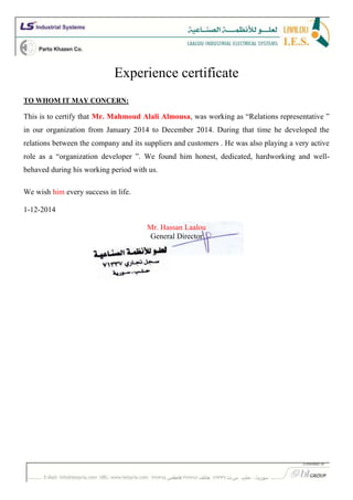 Experience certificate
TO WHOM IT MAY CONCERN:
This is to certify that Mr. Mahmoud Alali Almousa, was working as “Relations representative ”
in our organization from January 2014 to December 2014. During that time he developed the
relations between the company and its suppliers and customers . He was also playing a very active
role as a “organization developer ”. We found him honest, dedicated, hardworking and well-
behaved during his working period with us.
We wish him every success in life.
1-12-2014
Mr. Hassan Laalou
General Director
 