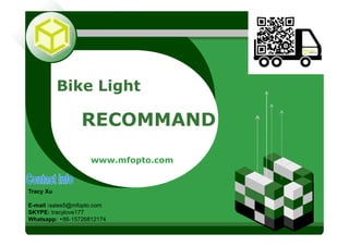 LOGOLOGO
Bike Light
RECOMMAND
www.mfopto.com
Tracy Xu
E-mail :sales5@mfopto.com
SKYPE: tracylove177
Whatsapp: +86-15726812174
 