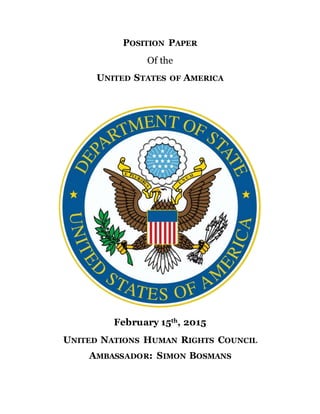 POSITION PAPER
Of the
UNITED STATES OF AMERICA
February 15th, 2015
UNITED NATIONS HUMAN RIGHTS COUNCIL
AMBASSADOR: SIMON BOSMANS
 