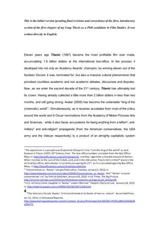 This is the initial version (pending final revisions and corrections) of the first, introductory
section of the first chapter of my Long Thesis as a PhD candidate in Film Studies. It was
written directly in English.
Eleven years ago Titanic (1997) became the most profitable film ever made,
accumulating 1.9 billion dollars at the international box-office. In the process it
developed into not only an Academy Awards’ champion, by winning eleven out of the
fourteen Oscars it was nominated for, but also a massive cultural phenomenon that
provoked countless academic and non academic debates, discourses and disputes.
Now, as we enter the second decade of the 21st
century, Titanic has ultimately lost
its crown. Having already collected a little more than 2 billion dollars in less than two
months, and still going strong, Avatar (2009) has become the undeniable “king of the
(cinematic) world”1
. Simultaneously, as it receives accolades from most of the critics
around the world and 9 Oscar nominations from the Academy of Motion Pictures Arts
and Sciences, while it also faces accusations for being anything from a leftish2
, anti-
military3
and anti-religion4
propaganda (from the American conservatives, the USA
army and the Vatican respectively) to a product of an almighty capitalistic system
1 The expression is a paraphraseof Leonardo DiCaprio’s line,“I am the king of the world” as Jack
Dawson in Titanic (1997,20th Century Fox). The box-officenumbers are taken from the Box Office
Mojo in http://boxofficemojo.com/alltime/world/, and they regard the collected amount of dollars.
When itcomes to the sum of the tickets sold,and in the USA alone, Titanic fallsin the6th placein the
all timebox office, whileAvatar is currently occupyingthe 21th, as itis calculated again by Box Office
Mojo, in http://boxofficemojo.com/alltime/adjusted.htm
2
“Conservatives vs. 'Avatar'. Unspecified author, Tuesday, January 5, 2010,in
http://www.theweek.com/article/index/104685/Conservatives_vs_Avatar. And “'Avatar' arouses
conservatives' ire”,by Patrick Goldstein,January 05,2010. In LA Times, The Big Picture,
http://articles.latimes.com/2010/jan/05/entertainment/la-et-bigpicture5-2010jan05
3
«U.S. military claims slaughter in "Avatar" smears Marines”.People’s Daily on Line, January 18, 2010
in http://english.people.com.cn/90001/90782/6871328.html
4 “The Vatican criticizes 'Avatar'. Criticismdirected at its theme of man vs. nature”. Associated Press,
Jan 12, 2010, in Hollywood Reporter,
http://www.hollywoodreporter.com/hr/content_display/film/news/e3i3602f61793f3cd881424b0b34
e29e771
 