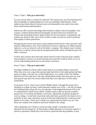 For more material and information, please visit Tai Lieu Du Hoc at
www.tailieuduhoc.org
Essay 1 Topic 1 Why go to university?
In every society, there is a need to be educated. The reasons may vary from learning more
about Geography to understanding how to set up a profitable small business. Some
students may attend school to become more environmentally aware and to learn more
about small business administration.
School can offer a person knowledge about academic subjects such as Geography. Case
in point, a student studying Physical Geography can learn about how mountains are
formed, thus developing in him a deeper respect for the environment. Consequently, the
student may decide to take such a class in order to make sure that our earth is protected
from neglect in future generations.
Recognizing the need to earn money, many students attend school so they can learn small
business administration. One of my friends from Taiwan is studying in an MBA program
right now, so he can return to work in his father`s company. This student wants to attend
school now so that he can develop the entrepreneurial skills which will help him grow his
father`s business.
In short, these reasons show that many attend school in order to become more valuable,
more productive citizens of a society learning more about the world in which we live as
well as understanding about how to earn money in business.
Essay 2 Topic 1 Why go to university?
Nowadays children are always told to study hard so as to attend college or university.
When they were very young, their parents made them believe that studying hard and then
going to college is the only way to their bright future. As a matter of fact, the children
themselves do not really know why they should attend college when they grow up. And
their parents may know the reasons either from their own experience or from others`
around them.
In my point of view, when I was in Senior Middle School, I thought the reason why I
should go to college was that I could experience another way of life-----the life in college,
for I had heard that college life was very pleasant. I had imagined that kind of life to be
so wonderful that it deserved my efforts. Another reason is that my parents would be
proud of me if I would be enrolled by a university. Meanwhile my parents thought if I
went to college, I would learn much more and could find a good job in the future to live a
good life. In fact, many classmates of mine at that time hoped that they could leave their
parents to live alone. And to go to college was a good reason for them to go out. Also
there were students who wanted to meet more friends in the college.
After I graduated, now I think as society develops, people`s conception towards
education has developed, too. In their minds, college education is a necessary stage for a
person to experience. Maybe they will not have a good job after they graduate, or they
 