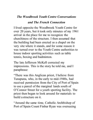 The Woodbrook Youth Centre Conversations
and The French Connection
I lived opposite the Woodbrook Youth Centre for
over 20 years, but it took only minutes of my 1961
arrival in the place for me to recognize the
churchiness of the structure. I then assumed that
the building had been erected as a chapel on the
very site where it stands, and for some reason it
was turned over to the Youth Centre authorities to
house indoor sporting activities such as table
tennis, boxing and badminton.
The late Jefferson McKell corrected my
impressions. This is the story he told me, and I
paraphrase:
“There was this Anglican priest, I believe from
Tunapuna, who, in the early to mid-1940s, had
received permission from the City of Port of Spain
to use a parcel of the marginal lands south of
O’Connor Street for a youth sporting facility. The
priest then began to look around for materials to
build astructure on it.
“Around the same time, Catholic Archbishop of
Port of Spain Count Finbar Ryan was overseeing
 