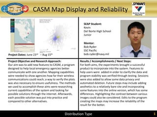 CASM Map Display and Reliability
Project Dates: June 23rd – Aug 15th
SEAP Student:
Kevin
Del Norte High School
Junior
Mentor:
Bob Ryder
SSC Pacific
bob.ryder@navy.mil
Project Objective and Research Approach:
Our aim was to add new features to CASM, a program
designed to help local emergency agencies better
communicate with one another. Mapping capabilities
were needed to show agencies how far their wireless
communications could reach; a way to verify the plots
was also necessary to ensure usefulness. The methods
we used to accomplish these aims were researching
current capabilities of the system and looking for
possible solutions through the internet. Afterwards,
each possible solution was put into practice and
compared to other alternatives.
Results / Accomplishments / Next Steps:
For both aims, the experiments brought a successful
product to incorporate into the system. Features to
help users were added in order to clarify the data and
program stability was verified through testing. Sessions
were also added to allow some data privacy and
automated deletion. Future steps may include adding
aesthetics to a relatively bare site and incorporating
some features into the online version, which has some
differences. Highlighting the contrast between various
images could also be considered. Edits to the program
creating the maps may increase the reliability of the
result for the better.
Distribution Type 1Distribution Type 1
 