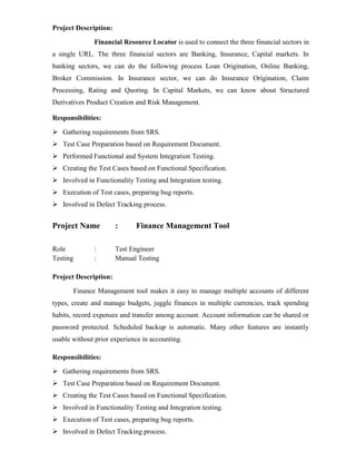 Project Description:
Financial Resource Locator is used to connect the three financial sectors in
a single URL. The three financial sectors are Banking, Insurance, Capital markets. In
banking sectors, we can do the following process Loan Origination, Online Banking,
Broker Commission. In Insurance sector, we can do Insurance Origination, Claim
Processing, Rating and Quoting. In Capital Markets, we can know about Structured
Derivatives Product Creation and Risk Management.
Responsibilities:
 Gathering requirements from SRS.
 Test Case Preparation based on Requirement Document.
 Performed Functional and System Integration Testing.
 Creating the Test Cases based on Functional Specification.
 Involved in Functionality Testing and Integration testing.
 Execution of Test cases, preparing bug reports.
 Involved in Defect Tracking process.
Project Name : Finance Management Tool
Role : Test Engineer
Testing : Manual Testing
Project Description:
Finance Management tool makes it easy to manage multiple accounts of different
types, create and manage budgets, juggle finances in multiple currencies, track spending
habits, record expenses and transfer among account. Account information can be shared or
password protected. Scheduled backup is automatic. Many other features are instantly
usable without prior experience in accounting.
Responsibilities:
 Gathering requirements from SRS.
 Test Case Preparation based on Requirement Document.
 Creating the Test Cases based on Functional Specification.
 Involved in Functionality Testing and Integration testing.
 Execution of Test cases, preparing bug reports.
 Involved in Defect Tracking process.
 